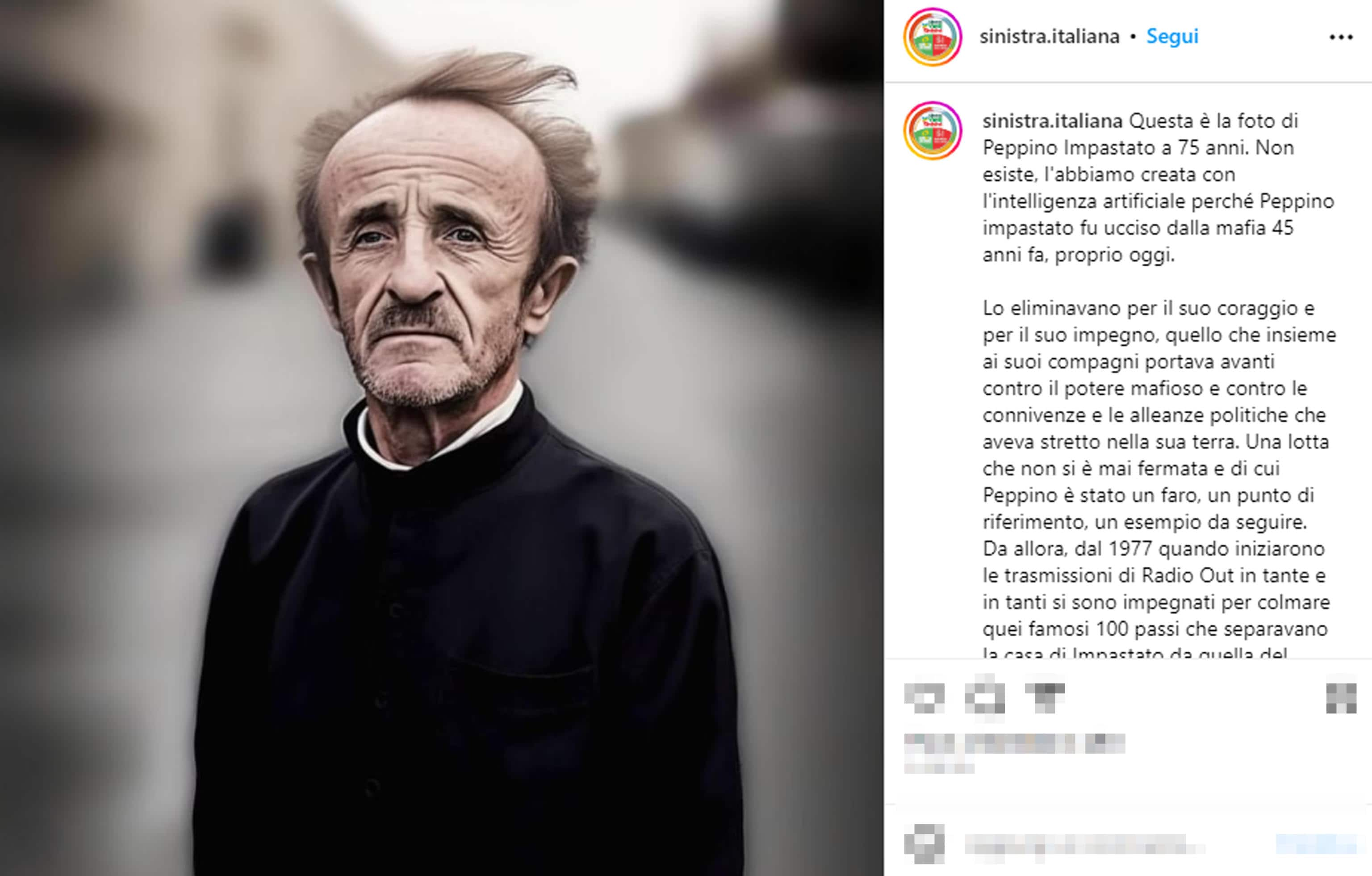 Sinistra Italiana ha deciso di rendere omaggio a Peppino Impastato, il militante ucciso dalla mafia 45 anni fa, creando una sua foto con l'intelligenza artificiale, che lo mostra come sarebbe oggi se fosse ancora vivo. "Questa è la foto - si legge nel post diffuso su Instagram - di Peppino Impastato a 75 anni. Non esiste, l'abbiamo creata con l'intelligenza artificiale perchè Peppino fu ucciso dalla mafia 45 anni fa, proprio oggi".
Instagram sinistra italiana + ATTENZIONE LA FOTO NON PUO' ESSERE PUBBLICATA O RIPRODOTTA SENZA L'AUTORIZZAZIONE DELLA FONTE DI ORIGINE CUI SI RINVIA + NPK