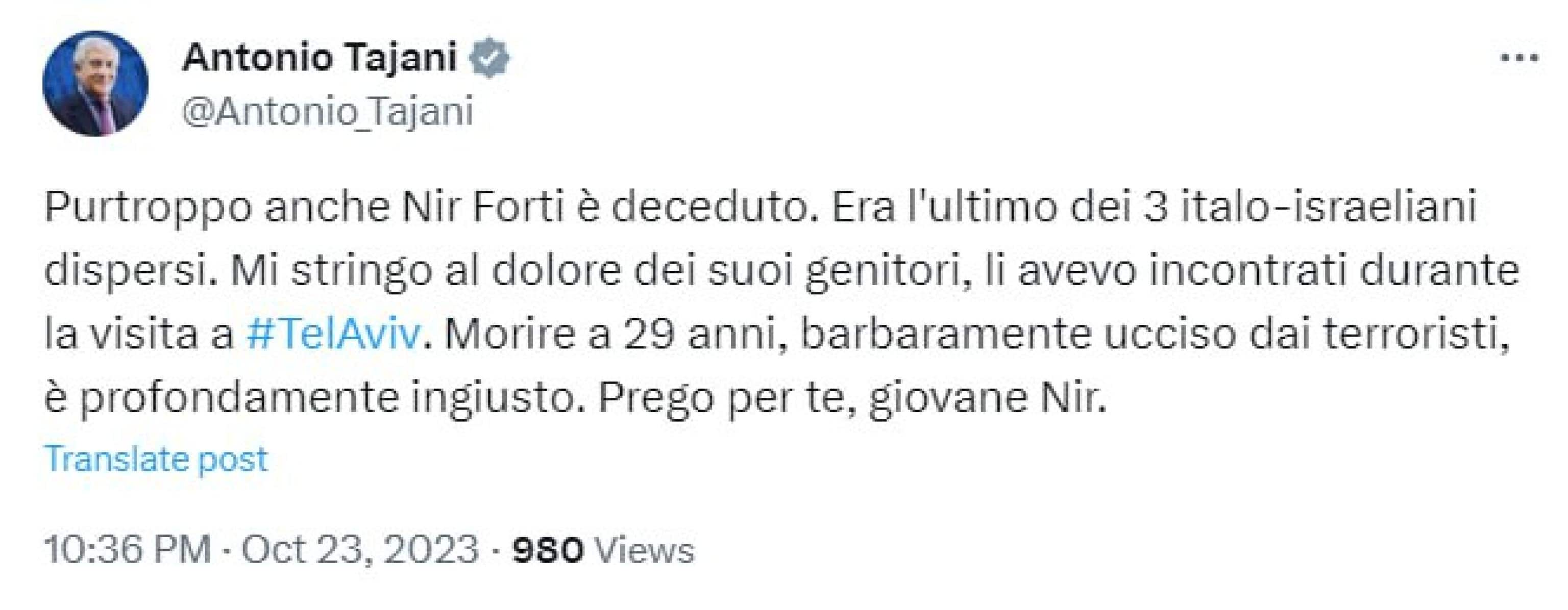 "Purtroppo anche Nir Forti è deceduto. Era l'ultimo dei 3 italo-israeliani dispersi. Mi stringo al dolore dei suoi genitori, li avevo incontrati durante la visita a Tel Aviv. Morire a 29 anni, barbaramente ucciso dai terroristi, è profondamente ingiusto. Prego per te, giovane Nir". Lo ha scritto su X il vicepremier e ministro degli Esteri Antonio Tajani.
X ANTONIO TAJANI