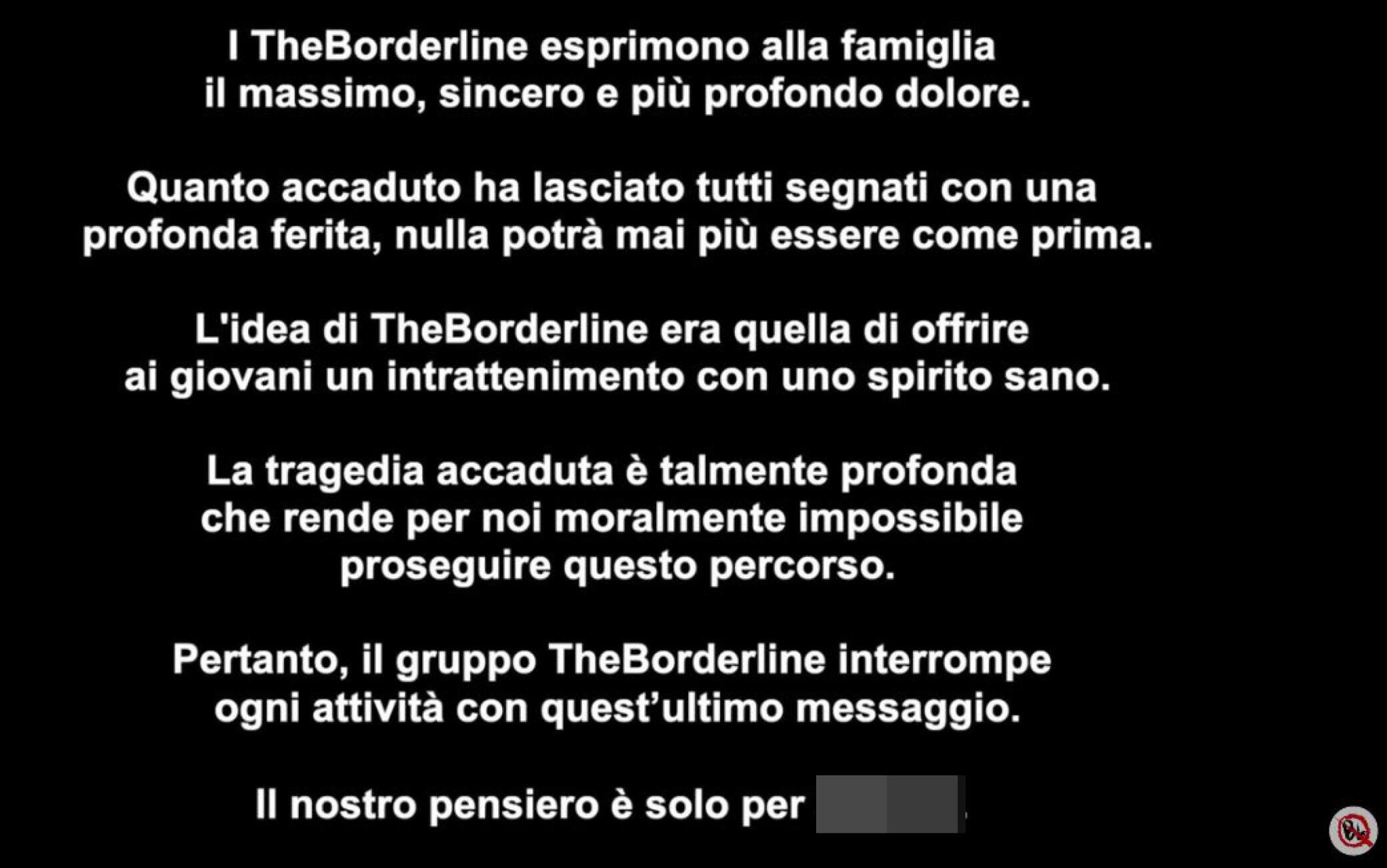 ''I TheBorderline esprimono alla famiglia il massimo, sincero e più profondo dolore. Quanto accaduto ha lasciato tutti segnati con una profonda ferita, nulla potrà mai più essere come prima. L'idea di TheBorderline era quella di offrire ai giovani un intrattenimento con uno spirito sano. La tragedia accaduta è talmente profonda che rende per noi moralmente impossibile proseguire questo percorso. Pertanto, il gruppo TheBorderline interrompe ogni attività con quest'ultimo messaggio. Il nostro pensiero è solo per Manuel'', è quanto scritto in un testo pubblicato come ultimo video sulla pagina Youtube di TheBorderline, 18 giugno 2023. YOUTUBE THEBORDERLINE +++ATTENZIONE LA FOTO NON PUO' ESSERE PUBBLICATA O RIPRODOTTA SENZA L'AUTORIZZAZIONE DELLA FONTE DI ORIGINE CUI SI RINVIA+++ NPK++