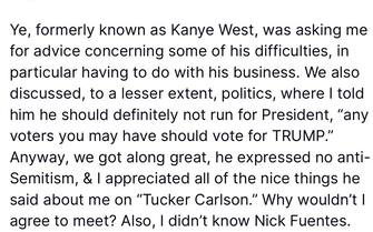 Dopo le critiche ricevute per aver incontrato l’antisemita Nick Fuentes, Trump si giustifica su Truth. “Stavo aiutando un uomo con molti problemi, che guarda caso è nero, Ye (Kanye West), al quale sono stati dimezzati gli affari e che è sempre stato buono con me, accettando la sua richiesta di un incontro a Mar-a-Lago, da solo, in modo che io potessi dargli i consigli di cui aveva bisogno”, ha scritto il tycoon