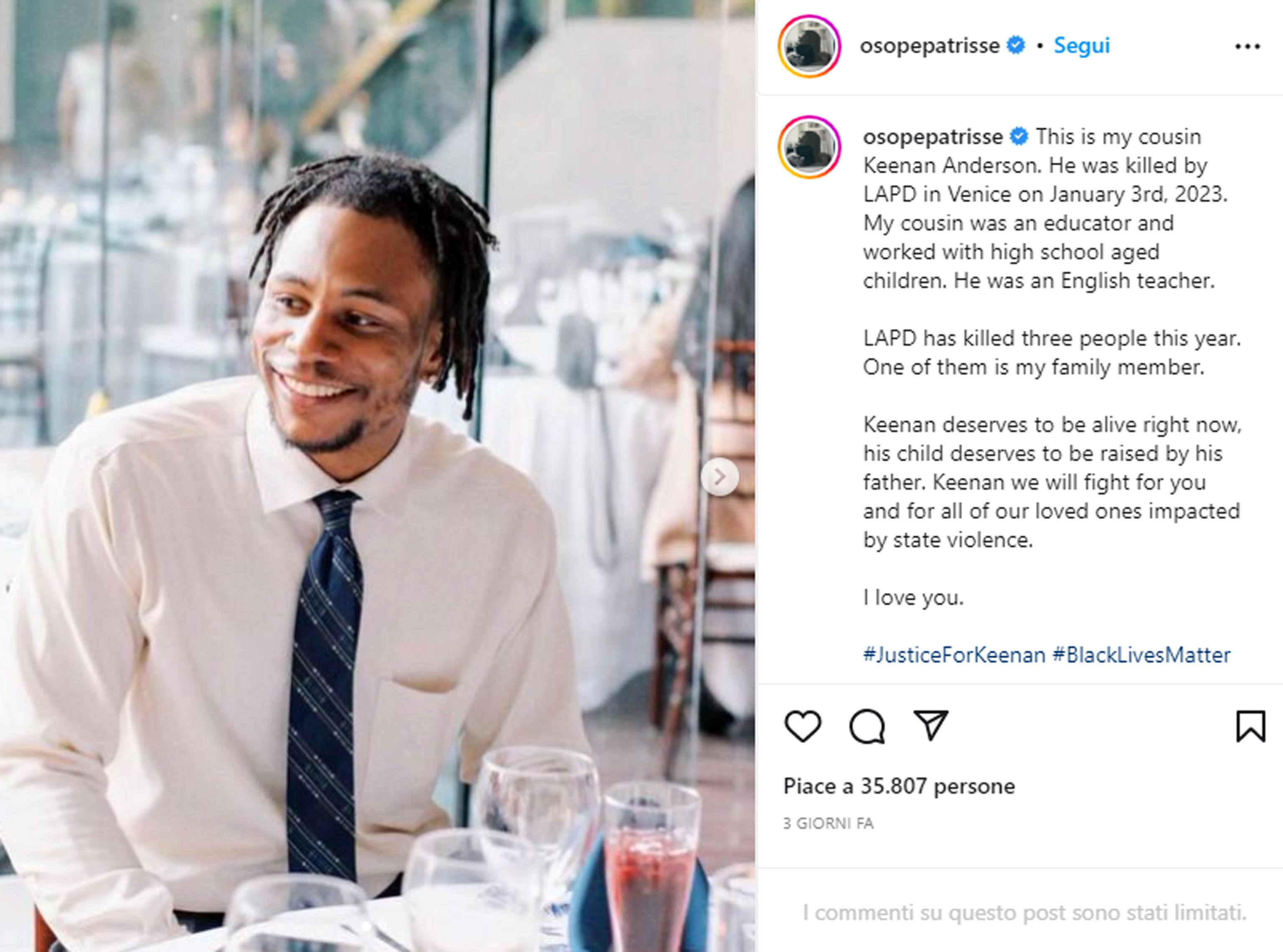 Un post sul profilo Instagram osopepatrisse: This is my cousin Keenan Anderson. He was killed by LAPD in Venice on January 3rd, 2023. My cousin was an educator and worked with high school aged children. He was an English teacher. LAPD has killed three people this year. One of them is my family member. Keenan deserves to be alive right now, his child deserves to be raised by his father. Keenan we will fight for you and for all of our loved ones impacted by state violence. I love you. #JusticeForKeenan #BlackLivesMatter
INSTAGRAM OSOPEPATRISSE
+++ATTENZIONE LA FOTO NON PUO' ESSERE PUBBLICATA O RIPRODOTTA SENZA L'AUTORIZZAZIONE DELLA FONTE DI ORIGINE CUI SI RINVIA+++ (NPK)